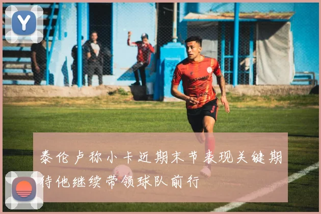 泰伦卢称小卡近期末节表现关键期待他继续带领球队前行