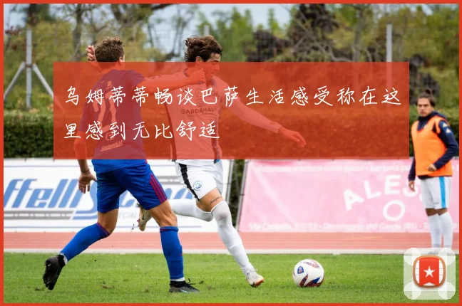 乌姆蒂蒂畅谈巴萨生活感受称在这里感到无比舒适