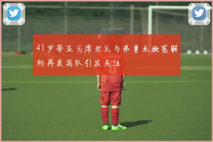 41岁蒂亚戈席尔瓦与弗鲁米嫩塞解约再度离队引发关注
