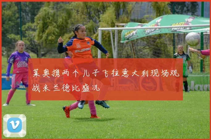 莱奥携两个儿子飞往意大利现场观战米兰德比盛况