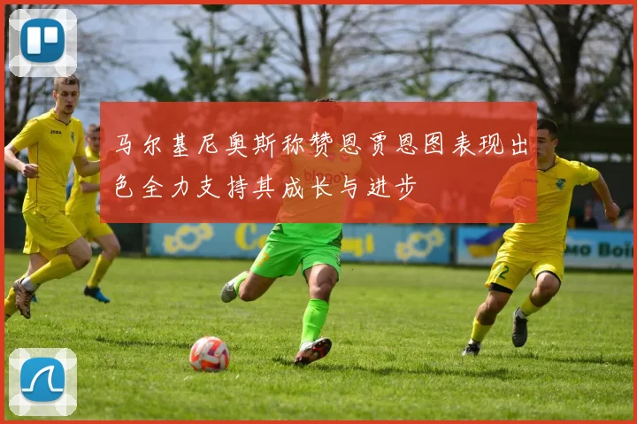 马尔基尼奥斯称赞恩贾恩图表现出色全力支持其成长与进步