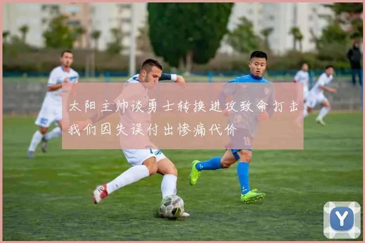 太阳主帅谈勇士转换进攻致命打击我们因失误付出惨痛代价