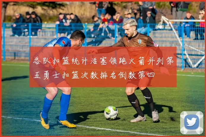 各队扣篮统计活塞领跑火箭并列第五勇士扣篮次数排名倒数第四