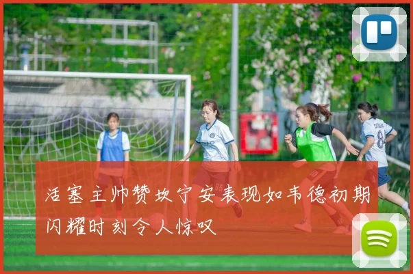 活塞主帅赞坎宁安表现如韦德初期闪耀时刻令人惊叹