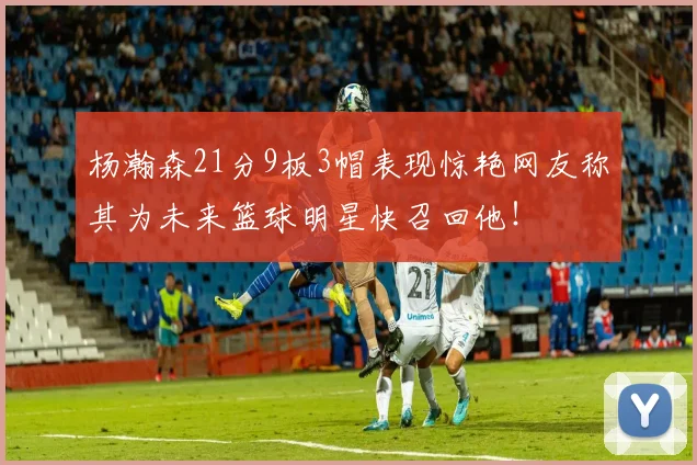 杨瀚森21分9板3帽表现惊艳网友称其为未来篮球明星快召回他！
