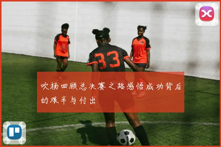 吹杨回顾总决赛之路感悟成功背后的艰辛与付出