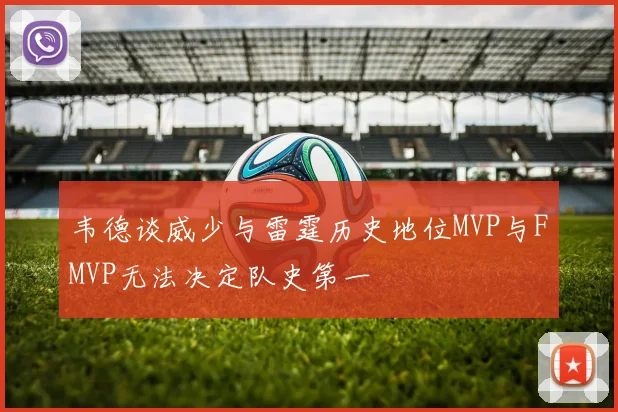 韦德谈威少与雷霆历史地位MVP与FMVP无法决定队史第一