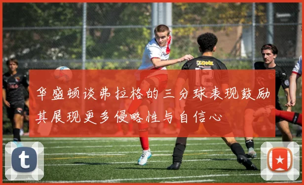 华盛顿谈弗拉格的三分球表现鼓励其展现更多侵略性与自信心