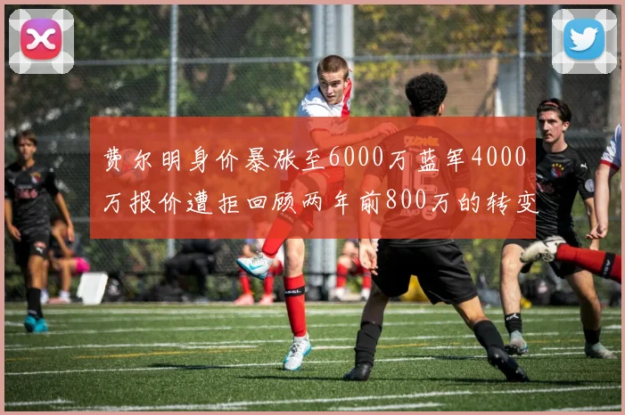 费尔明身价暴涨至6000万蓝军4000万报价遭拒回顾两年前800万的转变