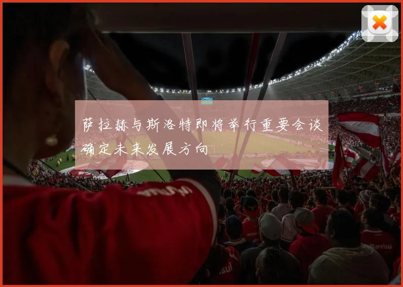 萨拉赫与斯洛特即将举行重要会谈确定未来发展方向