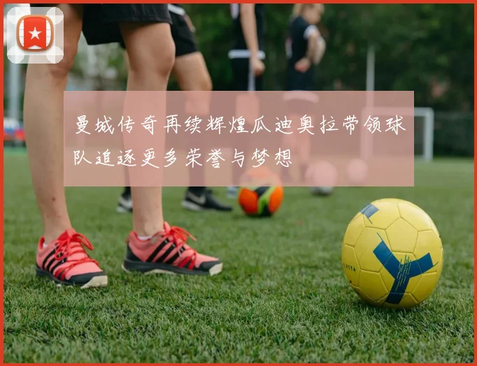 曼城传奇再续辉煌瓜迪奥拉带领球队追逐更多荣誉与梦想