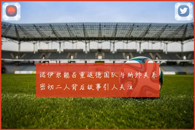 诺伊尔能否重返德国队与纳帅关系密切二人背后故事引人关注