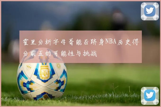 霍里分析字母哥能否跻身NBA历史得分前五的可能性与挑战