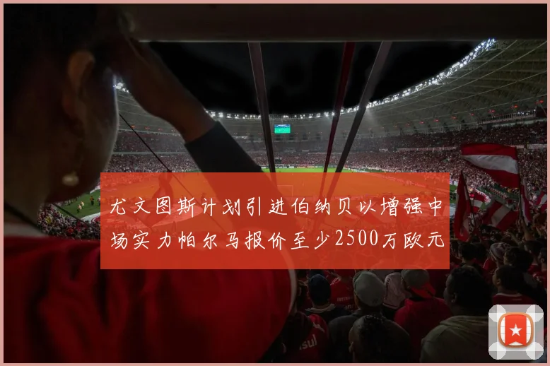 尤文图斯计划引进伯纳贝以增强中场实力帕尔马报价至少2500万欧元