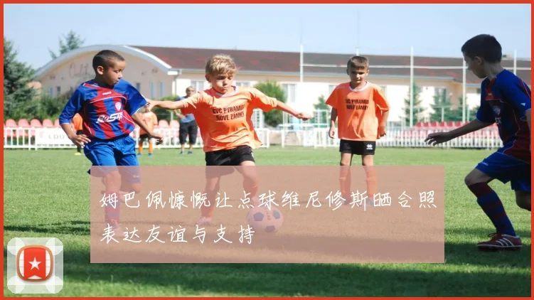 姆巴佩慷慨让点球维尼修斯晒合照表达友谊与支持