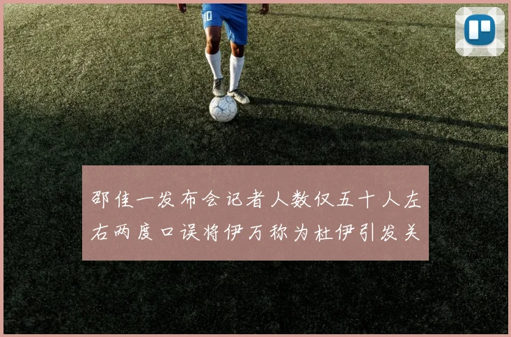 邵佳一发布会记者人数仅五十人左右两度口误将伊万称为杜伊引发关注