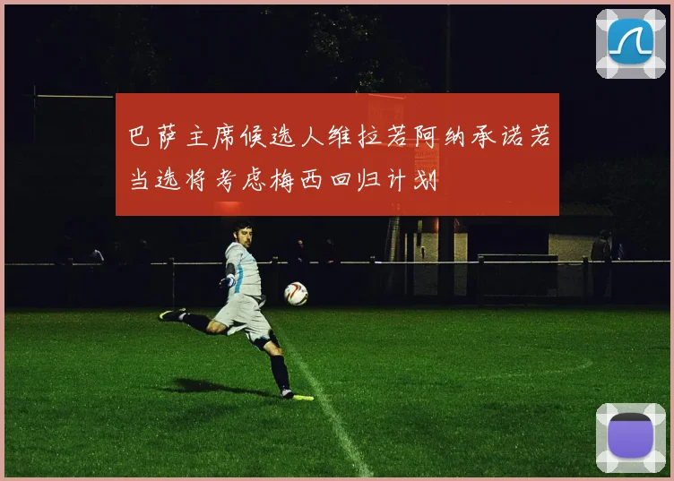 巴萨主席候选人维拉若阿纳承诺若当选将考虑梅西回归计划