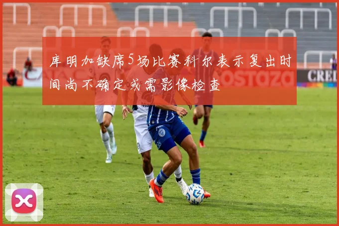 库明加缺席5场比赛科尔表示复出时间尚不确定或需影像检查