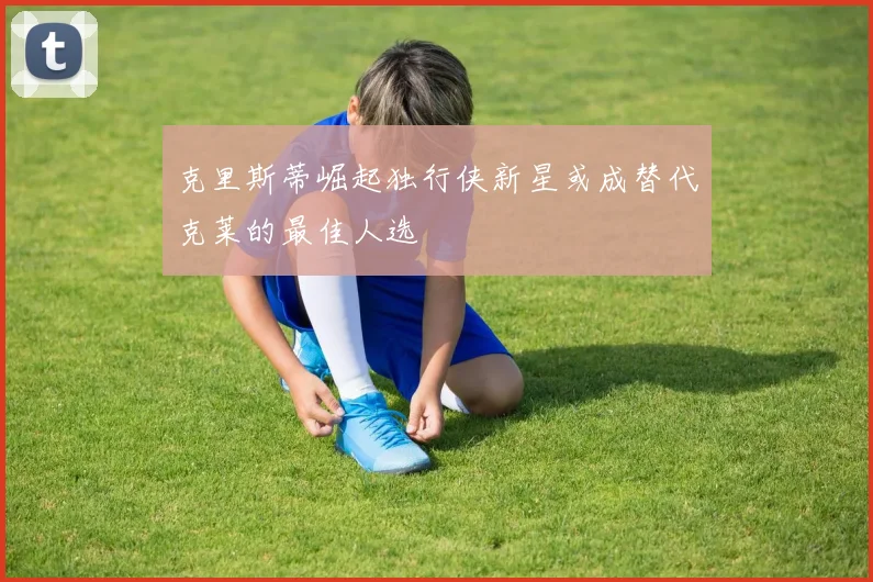 克里斯蒂崛起独行侠新星或成替代克莱的最佳人选