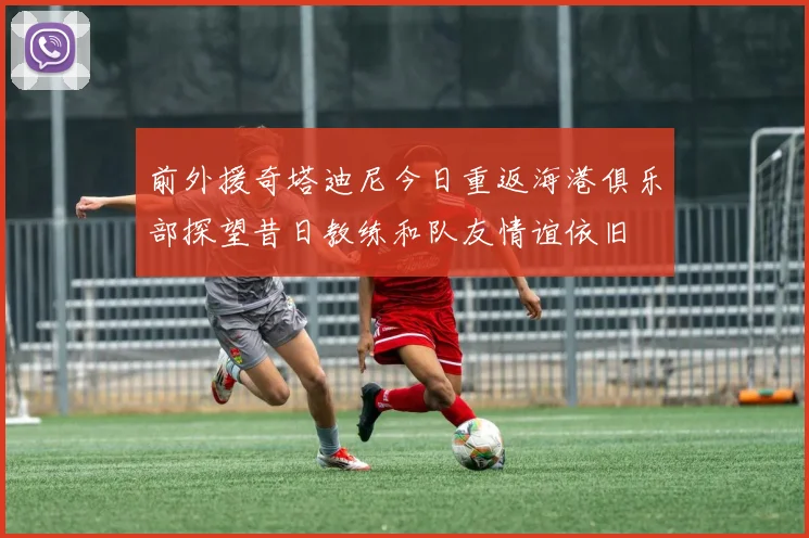 前外援奇塔迪尼今日重返海港俱乐部探望昔日教练和队友情谊依旧
