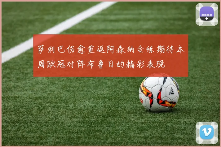 萨利巴伤愈重返阿森纳合练期待本周欧冠对阵布鲁日的精彩表现