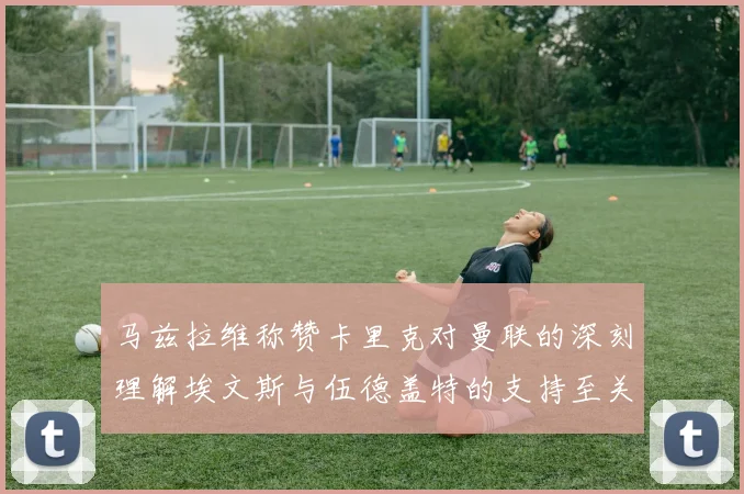 马兹拉维称赞卡里克对曼联的深刻理解埃文斯与伍德盖特的支持至关重要