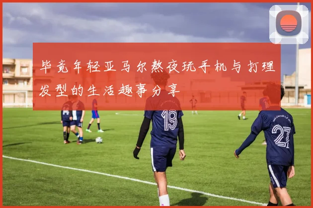 毕竟年轻亚马尔熬夜玩手机与打理发型的生活趣事分享
