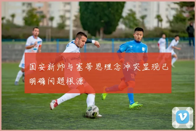 国安新帅与塞蒂恩理念冲突显现已明确问题根源