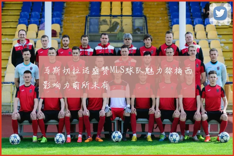 马斯切拉诺盛赞MLS球队魅力称梅西影响力前所未有