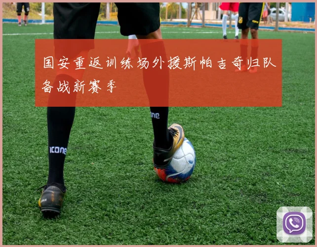 国安重返训练场外援斯帕吉奇归队备战新赛季