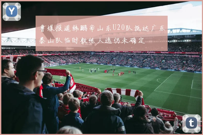 鲁媒报道韩鹏率山东U20队抵达广东泰山队临时教练人选仍未确定