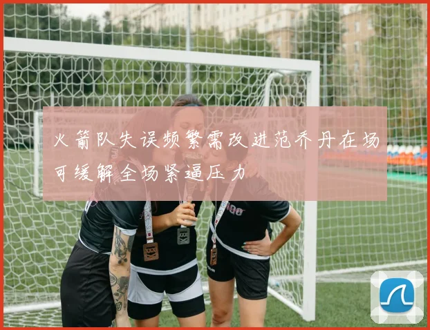 火箭队失误频繁需改进范乔丹在场可缓解全场紧逼压力