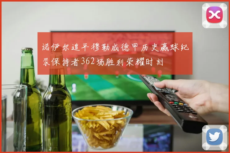 诺伊尔追平穆勒成德甲历史赢球纪录保持者362场胜利荣耀时刻