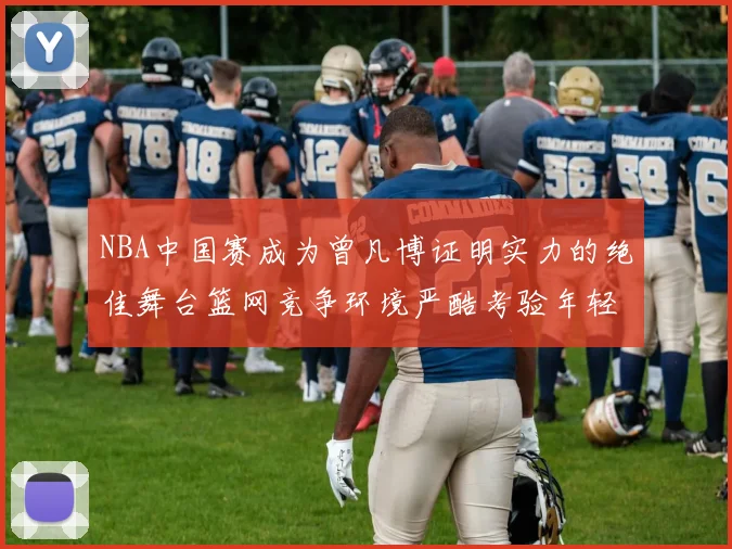 NBA中国赛成为曾凡博证明实力的绝佳舞台篮网竞争环境严酷考验年轻球员