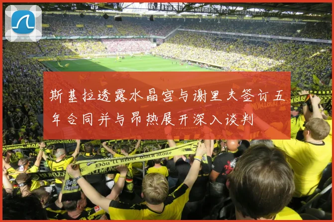 斯基拉透露水晶宫与谢里夫签订五年合同并与昂热展开深入谈判